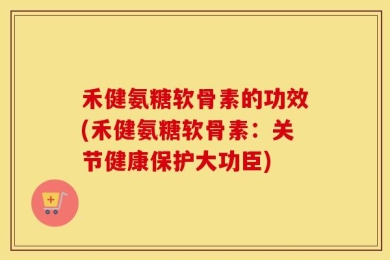 禾健氨糖软骨素的功效(禾健氨糖软骨素：关节健康保护大功臣)