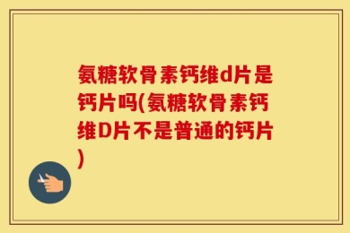 氨糖软骨素钙维d片是钙片吗(氨糖软骨素钙维D片不是普通的钙片)