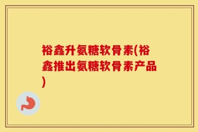 裕鑫升氨糖软骨素(裕鑫推出氨糖软骨素产品)