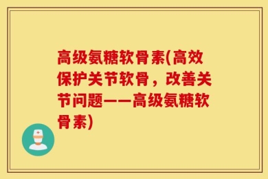 高级氨糖软骨素(高效保护关节软骨，改善关节问题——高级氨糖软骨素)