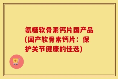 氨糖软骨素钙片国产品(国产软骨素钙片：保护关节健康的佳选)