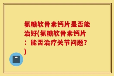 氨糖软骨素钙片是否能治好(氨糖软骨素钙片：能否治疗关节问题？)