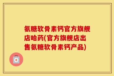 氨糖软骨素钙官方旗舰店哈药(官方旗舰店出售氨糖软骨素钙产品)