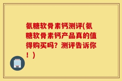 氨糖软骨素钙测评(氨糖软骨素钙产品真的值得购买吗？测评告诉你！)