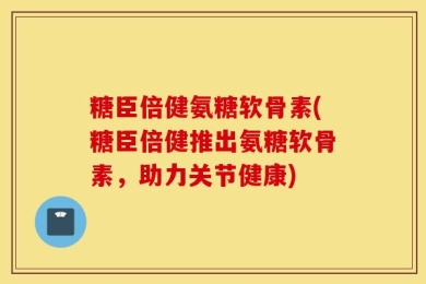 糖臣倍健氨糖软骨素(糖臣倍健推出氨糖软骨素，助力关节健康)