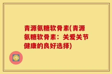 青源氨糖软骨素(青源氨糖软骨素：关爱关节健康的良好选择)