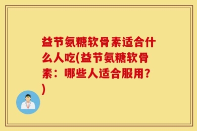 益节氨糖软骨素适合什么人吃(益节氨糖软骨素：哪些人适合服用？)