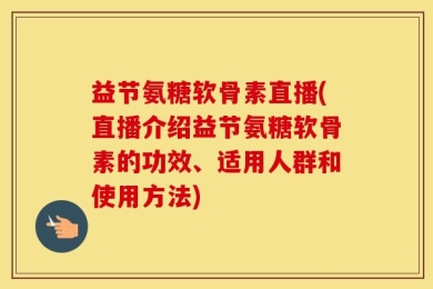益节氨糖软骨素直播(直播介绍益节氨糖软骨素的功效、适用人群和使用方法)