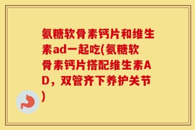 氨糖软骨素钙片和维生素ad一起吃(氨糖软骨素钙片搭配维生素AD，双管齐下养护关节)