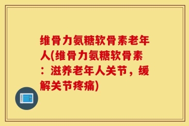 维骨力氨糖软骨素老年人(维骨力氨糖软骨素：滋养老年人关节，缓解关节疼痛)