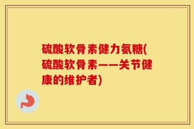 硫酸软骨素健力氨糖(硫酸软骨素——关节健康的维护者)