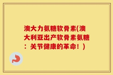 澳大力氨糖软骨素(澳大利亚出产软骨素氨糖：关节健康的革命！)