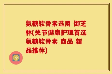 氨糖软骨素选用 御芝林(关节健康护理首选氨糖软骨素 商品 新品推荐)
