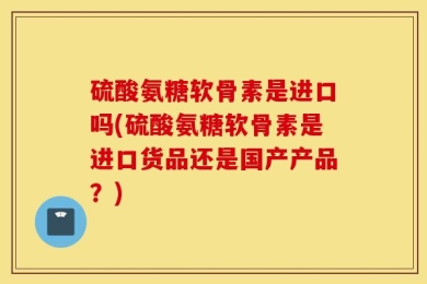 硫酸氨糖软骨素是进口吗(硫酸氨糖软骨素是进口货品还是国产产品？)