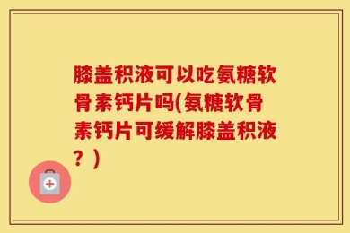 膝盖积液可以吃氨糖软骨素钙片吗(氨糖软骨素钙片可缓解膝盖积液？)