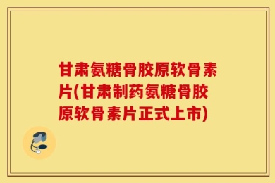 甘肃氨糖骨胶原软骨素片(甘肃制药氨糖骨胶原软骨素片正式上市)