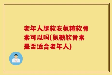 老年人腿软吃氨糖软骨素可以吗(氨糖软骨素是否适合老年人)
