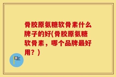 骨胶原氨糖软骨素什么牌子的好(骨胶原氨糖软骨素，哪个品牌最好用？)