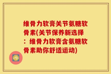 维骨力软膏关节氨糖软骨素(关节保养新选择：维骨力软膏含氨糖软骨素助你舒适运动)