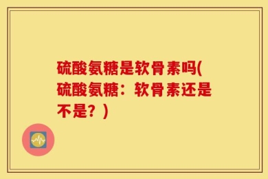 硫酸氨糖是软骨素吗(硫酸氨糖：软骨素还是不是？)