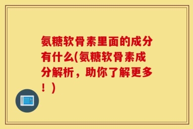 氨糖软骨素里面的成分有什么(氨糖软骨素成分解析，助你了解更多！)