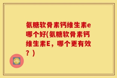 氨糖软骨素钙维生素e哪个好(氨糖软骨素钙维生素E，哪个更有效？)