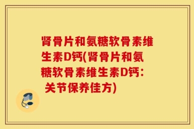 肾骨片和氨糖软骨素维生素D钙(肾骨片和氨糖软骨素维生素D钙： 关节保养佳方)