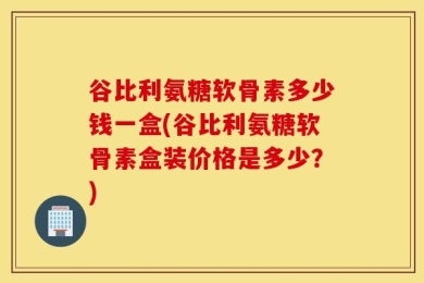 谷比利氨糖软骨素多少钱一盒(谷比利氨糖软骨素盒装价格是多少？)