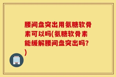 腰间盘突出用氨糖软骨素可以吗(氨糖软骨素能缓解腰间盘突出吗？)