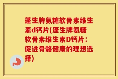 蓬生牌氨糖软骨素维生素d钙片(蓬生牌氨糖软骨素维生素D钙片：促进骨骼健康的理想选择)