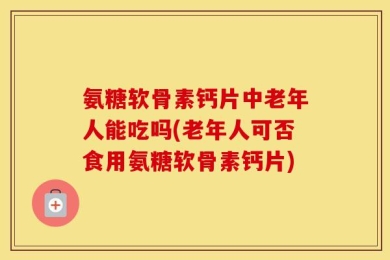 氨糖软骨素钙片中老年人能吃吗(老年人可否食用氨糖软骨素钙片)
