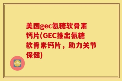 美国gec氨糖软骨素钙片(GEC推出氨糖软骨素钙片，助力关节保健)