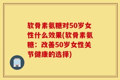 软骨素氨糖对50岁女性什么效果(软骨素氨糖：改善50岁女性关节健康的选择)