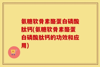 氨糖软骨素酪蛋白磷酸肽钙(氨糖软骨素酪蛋白磷酸肽钙的功效和应用)