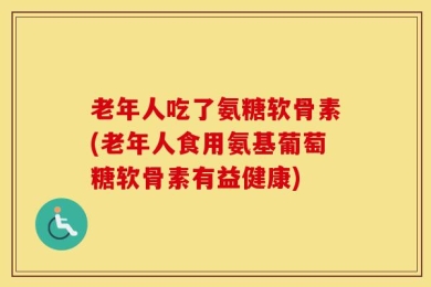老年人吃了氨糖软骨素(老年人食用氨基葡萄糖软骨素有益健康)