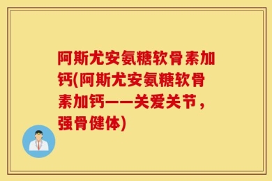 阿斯尤安氨糖软骨素加钙(阿斯尤安氨糖软骨素加钙——关爱关节，强骨健体)