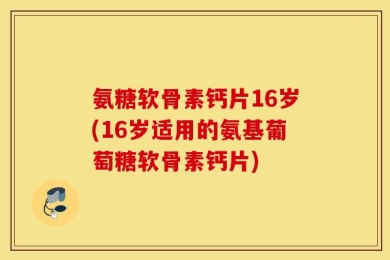 氨糖软骨素钙片16岁(16岁适用的氨基葡萄糖软骨素钙片)