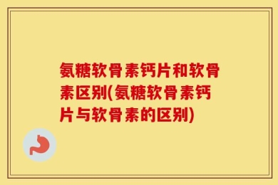 氨糖软骨素钙片和软骨素区别(氨糖软骨素钙片与软骨素的区别)