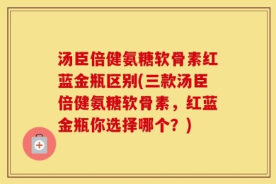 汤臣倍健氨糖软骨素红蓝金瓶区别(三款汤臣倍健氨糖软骨素，红蓝金瓶你选择哪个？)