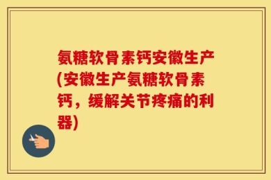 氨糖软骨素钙安徽生产(安徽生产氨糖软骨素钙，缓解关节疼痛的利器)