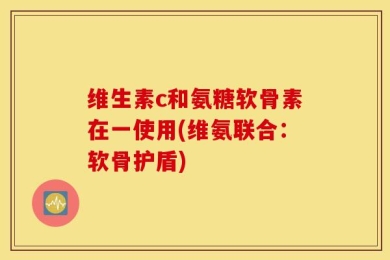 维生素c和氨糖软骨素在一使用(维氨联合：软骨护盾)