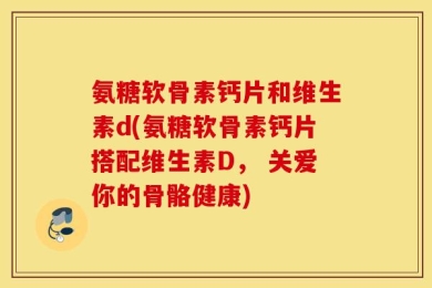 氨糖软骨素钙片和维生素d(氨糖软骨素钙片搭配维生素D， 关爱你的骨骼健康)