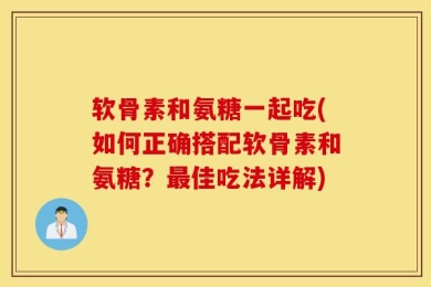 软骨素和氨糖一起吃(如何正确搭配软骨素和氨糖？最佳吃法详解)
