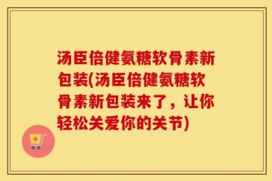 汤臣倍健氨糖软骨素新包装(汤臣倍健氨糖软骨素新包装来了，让你轻松关爱你的关节)