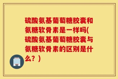 硫酸氨基葡萄糖胶囊和氨糖软骨素是一样吗(硫酸氨基葡萄糖胶囊与氨糖软骨素的区别是什么？)