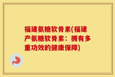 福建氨糖软骨素(福建产氨糖软骨素：拥有多重功效的健康保障)
