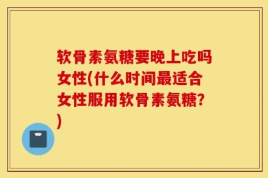 软骨素氨糖要晚上吃吗女性(什么时间最适合女性服用软骨素氨糖？)