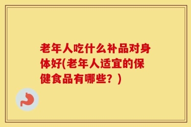 老年人吃什么补品对身体好(老年人适宜的保健食品有哪些？)