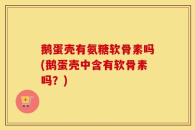 鹅蛋壳有氨糖软骨素吗(鹅蛋壳中含有软骨素吗？)