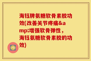 海钰牌氨糖软骨素胶功效(改善关节疼痛&增强软骨弹性，海钰氨糖软骨素胶的功效)